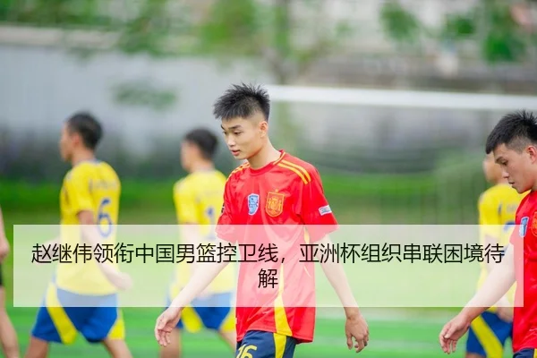 赵继伟领衔中国男篮控卫线，亚洲杯组织串联困境待解