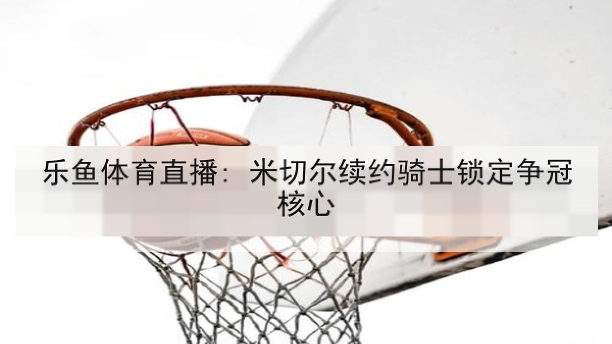 乐鱼体育直播: 米切尔续约骑士锁定争冠核心 乐鱼体育直播: 米切尔续约骑士锁定争冠核心