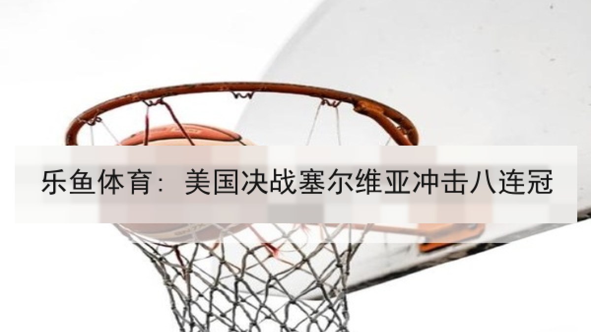 乐鱼体育: 美国决战塞尔维亚冲击八连冠