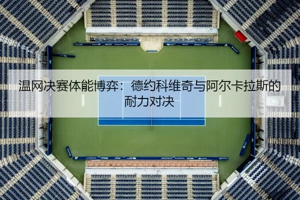 温网决赛体能博弈：德约科维奇与阿尔卡拉斯的耐力对决