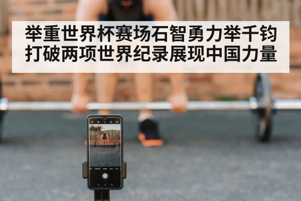 举重世界杯赛场石智勇力举千钧打破两项世界纪录展现中国力量