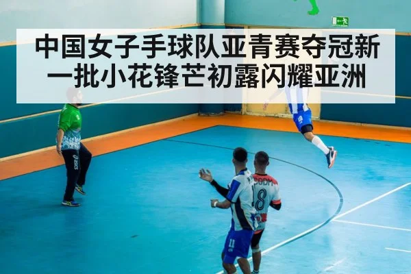 中国女子手球队亚青赛夺冠新一批小花锋芒初露闪耀亚洲