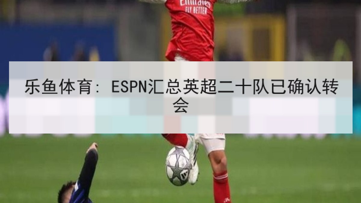 乐鱼体育: ESPN汇总英超二十队已确认转会